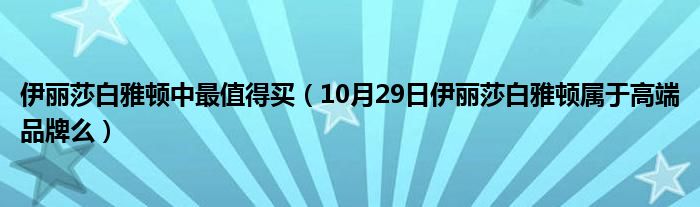 伊丽莎白雅顿中最值得买（10月29日伊丽莎白雅顿属于高端品牌么）