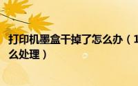 打印机墨盒干掉了怎么办（10月29日打印机的墨盒头干了怎么处理）