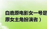 白鹿原电影女一号是谁（10月29日电影白鹿原女主角扮演者）