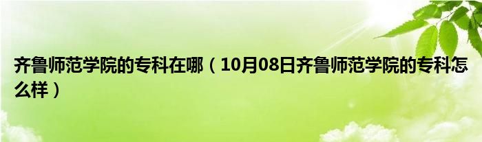 齐鲁师范学院的专科在哪（10月08日齐鲁师范学院的专科怎么样）