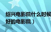 绍兴电影院什么时候复工（10月30日绍兴最好的电影院）