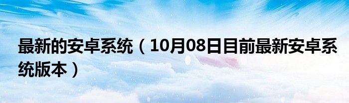 最新的安卓系统（10月08日目前最新安卓系统版本）