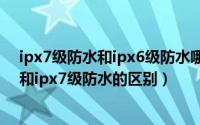 ipx7级防水和ipx6级防水哪个好（10月08日ipx67级防水和ipx7级防水的区别）