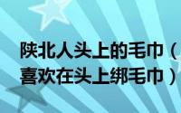 陕北人头上的毛巾（11月02日为什么陕北人喜欢在头上绑毛巾）
