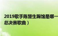 2019歌手陈楚生踢馆是哪一期（11月02日2019歌手陈楚生总决赛歌曲）
