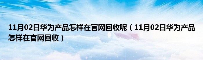 11月02日华为产品怎样在官网回收呢（11月02日华为产品怎样在官网回收）