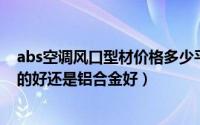 abs空调风口型材价格多少平方（11月04日空调出风口abs的好还是铝合金好）