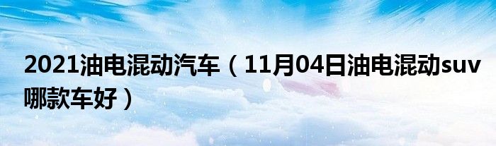 2021油电混动汽车（11月04日油电混动suv哪款车好）