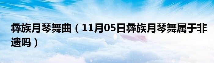 彝族月琴舞曲（11月05日彝族月琴舞属于非遗吗）