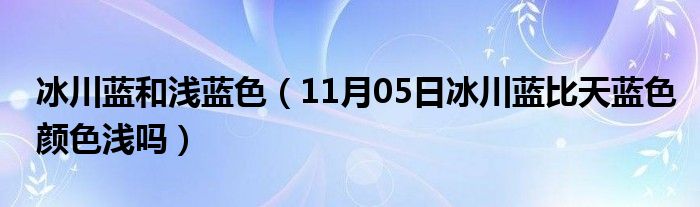 冰川蓝和浅蓝色（11月05日冰川蓝比天蓝色颜色浅吗）