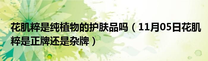 花肌粹是纯植物的护肤品吗（11月05日花肌粹是正牌还是杂牌）