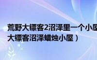 荒野大镖客2沼泽里一个小屋有个女人说话（11月04日荒野大镖客沼泽蜡烛小屋）