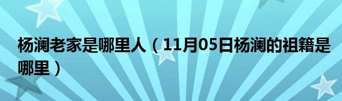 杨澜老家是哪里人（11月05日杨澜的祖籍是哪里）