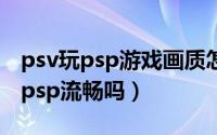 psv玩psp游戏画质怎么样（10月08日psv玩psp流畅吗）