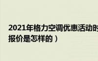 2021年格力空调优惠活动时间（10月08日格力空调专卖店报价是怎样的）