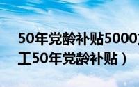 50年党龄补贴5000文件（11月05日退休职工50年党龄补贴）