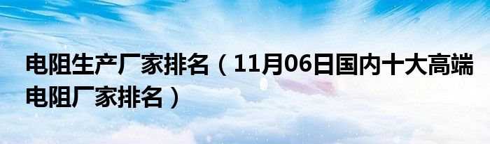 电阻生产厂家排名（11月06日国内十大高端电阻厂家排名）