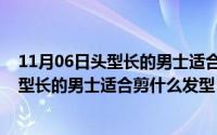 11月06日头型长的男士适合剪什么发型图片（11月06日头型长的男士适合剪什么发型）