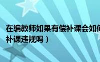 在编教师如果有偿补课会如何处分（11月06日在编教师无偿补课违规吗）