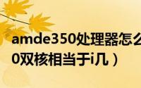 amde350处理器怎么样（11月06日amde350双核相当于i几）