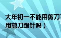 大年初一不能用剪刀?（10月08日年初一不能用剪刀跟针吗）
