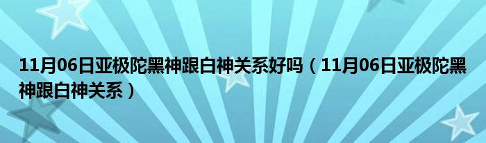 11月06日亚极陀黑神跟白神关系好吗（11月06日亚极陀黑神跟白神关系）