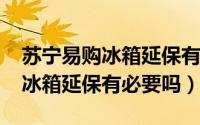 苏宁易购冰箱延保有必要吗（11月06日苏宁冰箱延保有必要吗）