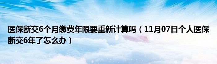 医保断交6个月缴费年限要重新计算吗（11月07日个人医保断交6年了怎么办）