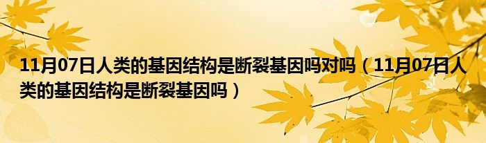 11月07日人类的基因结构是断裂基因吗对吗（11月07日人类的基因结构是断裂基因吗）