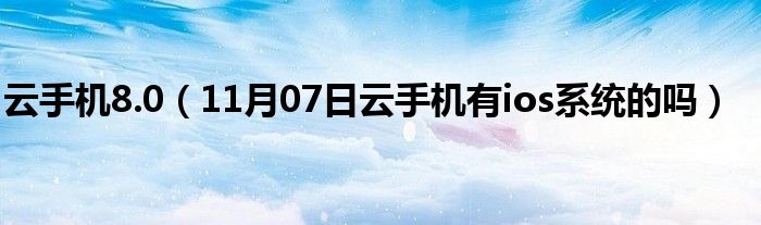 云手机8.0（11月07日云手机有ios系统的吗）