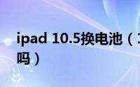 ipad 10.5换电池（10月08日ipad电池能换吗）