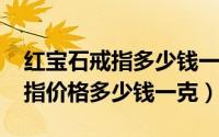红宝石戒指多少钱一枚（11月07日红宝石戒指价格多少钱一克）