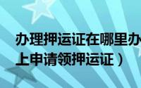 办理押运证在哪里办理（10月08日怎样在网上申请领押运证）