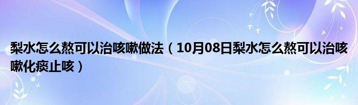 梨水怎么熬可以治咳嗽做法（10月08日梨水怎么熬可以治咳嗽化痰止咳）