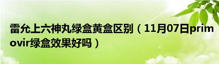 雷允上六神丸绿盒黄盒区别（11月07日primovir绿盒效果好吗）