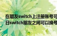 在朋友switch上注册账号可以登入自己新机上吗（11月09日switch朋友之间可以换号玩）