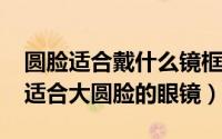 圆脸适合戴什么镜框的眼镜（11月09日十款适合大圆脸的眼镜）