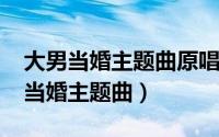 大男当婚主题曲原唱（11月09日杨立新大男当婚主题曲）