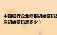 中国银行企业网银初始密码是多少（10月08日中国银行手机盾初始密码是多少）