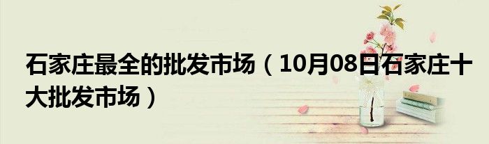 石家庄最全的批发市场（10月08日石家庄十大批发市场）