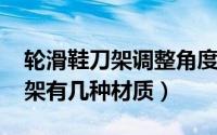轮滑鞋刀架调整角度（11月09日轮滑鞋的刀架有几种材质）