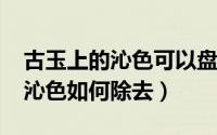 古玉上的沁色可以盘掉吗（11月09日古玉的沁色如何除去）