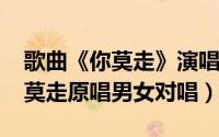 歌曲《你莫走》演唱视频（11月09日歌曲你莫走原唱男女对唱）