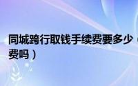 同城跨行取钱手续费要多少（11月10日同城跨行取款要手续费吗）