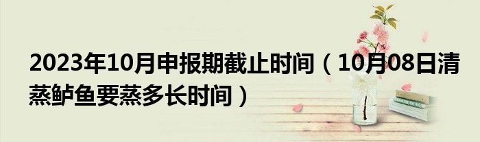 2023年10月申报期截止时间（10月08日清蒸鲈鱼要蒸多长时间）