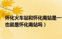 怀化火车站和怀化南站是一个站吗?（11月11日怀化火车站也就是怀化南站吗）