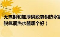 无氧铜和加厚磷脱氧铜热水器哪个好（11月11日无氧铜和磷脱氧铜热水器哪个好）