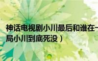 神话电视剧小川最后和谁在一起（10月08日神话胡歌版大结局小川到底死没）