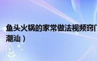 鱼头火锅的家常做法视频窍门（11月12日鱼头火锅做法广东潮汕）