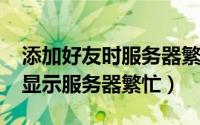 添加好友时服务器繁忙（11月13日添加好友显示服务器繁忙）